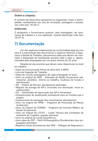 26
Ordem e Limpeza:
O canteiro de obras deve apresentar-se organizado, limpo e desim-
pedido, notadamente nas vias de circulação, passagens e escada-
rias (vide item 18.29.1).
Uniformes:
É obrigatório o fornecimento gratuito, pelo empregador, de vesti-
menta de trabalho e a sua reposição, quando danificada (vide item
18.37.3).
7) Documentação
Um dos aspectos fundamentais da conformidade legal de uma
obra é a manutenção dos documentos e registros relativos à Segu-
rança e Saúde do Trabalho, documentos estes que devem ser man-
tidos à disposição da fiscalização durante toda a obra e, depois,
mantidos pelo empregador por um prazo mínimo de 20 anos.
Relação de documentos que devem estar disponíveis no local
de trabalho:
• Cópia da Comunicação Prévia da obra feita à SRTE;
• Livro de Inspeção do Trabalho;
• Cópia do vínculo empregatício de cada empregado no local;
• Uma via original do ASO – Atestado de Saúde Ocupacional (ad-
missional, periódico, retorno ao trabalho, mudança de função e
demissional);
• OS – Ordens de Serviço, devidamente assinadas;
• Registro de entrega de EPI’s (incluindo sua devolução, troca ou
substituição);
• CA – Certificados de Aprovação dos EPI’s fornecidos;
• Comprovantes de qualificação profissional para as funções que o
exigem;
• Comprovante de realização dos treinamentos admissionais;
• Uma via original do PPRA – Programa de Prevenção de Riscos
Ambientais;
• Uma via original do PCMSO – Programa de Controle Médico da
Saúde Ocupacional;
• Uma via original do LTCAT – Laudo Técnico das Condições do
Ambiente de Trabalho, quando aplicável;
• Uma via original do Laudo Ergonômico;
• Uma cópia do PPP – Perfil Profissiográfico Previdenciário dos em-
pregados demitidos;
• Registros (listas de presença) dos DSS – Diálogos de Segurança e
 
