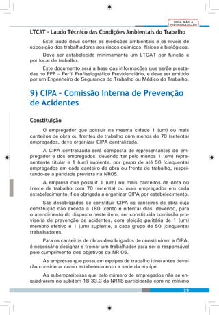 29
LTCAT – Laudo Técnico das Condições Ambientais do Trabalho
Este laudo deve conter as medições ambientais e os níveis de
exposição dos trabalhadores aos riscos químicos, físicos e biológicos.
Deve ser estabelecido minimamente um LTCAT por função e
por local de trabalho.
Este documento será a base das informações que serão presta-
das no PPP – Perfil Profissiográfico Previdenciário, e deve ser emitido
por um Engenheiro de Segurança do Trabalho ou Médico do Trabalho.
9) CIPA – Comissão Interna de Prevenção
de Acidentes
Constituição
O empregador que possuir na mesma cidade 1 (um) ou mais
canteiros de obra ou frentes de trabalho com menos de 70 (setenta)
empregados, deve organizar CIPA centralizada.
A CIPA centralizada será composta de representantes do em-
pregador e dos empregados, devendo ter pelo menos 1 (um) repre-
sentante titular e 1 (um) suplente, por grupo de até 50 (cinquenta)
empregados em cada canteiro de obra ou frente de trabalho, respei-
tando-se a paridade prevista na NR05.
A empresa que possuir 1 (um) ou mais canteiros de obra ou
frente de trabalho com 70 (setenta) ou mais empregados em cada
estabelecimento, fica obrigada a organizar CIPA por estabelecimento.
São desobrigados de constituir CIPA os canteiros de obra cuja
construção não exceda a 180 (cento e oitenta) dias, devendo, para
o atendimento do disposto neste item, ser constituída comissão pro-
visória de prevenção de acidentes, com eleição paritária de 1 (um)
membro efetivo e 1 (um) suplente, a cada grupo de 50 (cinquenta)
trabalhadores.
Para os canteiros de obras desobrigados de constituírem a CIPA,
é necessário designar e treinar um trabalhador para ser o responsável
pelo cumprimento dos objetivos da NR 05.
As empresas que possuam equipes de trabalho itinerantes deve-
rão considerar como estabelecimento a sede da equipe.
As subempreiteiras que pelo número de empregados não se en-
quadrarem no subitem 18.33.3 da NR18 participarão com no mínimo
 