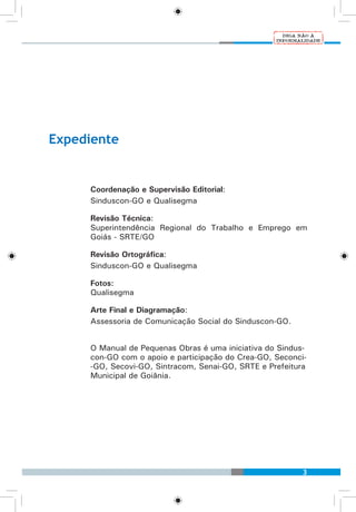 3
Expediente
Coordenação e Supervisão Editorial:
Sinduscon-GO e Qualisegma
Revisão Técnica:
Superintendência Regional do Trabalho e Emprego em
Goiás - SRTE/GO
Revisão Ortográfica:
Sinduscon-GO e Qualisegma
Fotos:
Qualisegma
Arte Final e Diagramação:
Assessoria de Comunicação Social do Sinduscon-GO.
O Manual de Pequenas Obras é uma iniciativa do Sindus-
con-GO com o apoio e participação do Crea-GO, Seconci-
-GO, Secovi-GO, Sintracom, Senai-GO, SRTE e Prefeitura
Municipal de Goiânia.
 