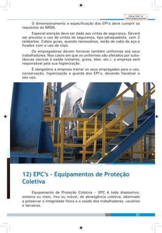31
O dimensionamento e especificação dos EPI’s deve cumprir os
requisitos da NR06.
Especial atenção deve ser dada aos cintos de segurança. Deverá
ser previsto o uso de cintos de segurança, tipo páraquedista, com 2
talabartes. Cabos guias, quando necessários, serão de cabo de aço e
fixados com o uso de clips.
Os empregadores devem fornecer também uniformes aos seus
trabalhadores. Nos casos em que os uniformes são afetados por subs-
tâncias nocivas à saúde (cimento, graxa, óleo, etc.), a empresa será
responsável pela sua higienização.
É obrigatório a empresa treinar os seus empregados para o uso,
conservação, higienização e guarda dos EPI’s, devendo fiscalizar o
seu uso.
12) EPC’s - Equipamentos de Proteção
Coletiva
Equipamento de Proteção Coletiva – EPC é todo dispositivo,
sistema ou meio, fixo ou móvel, de abrangência coletiva, destinado
a preservar a integridade física e a saúde dos trabalhadores, usuários
e terceiros.
 