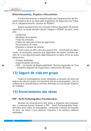 32
Dimensionamento, Projetos e Documentos
O dimensionamento e especificação dos Equipamentos de Pro-
teção Coletiva deve ser feito pelo Engenheiro de Segurança do Traba-
lho e, obrigatoriamente, constar do PCMAT.
Alguns equipamentos de proteção coletiva dependem de projeto
específico, os quais também devem integrar o PCMAT da obra, entre
eles:
• Andaimes;
• Bandejas de proteção;
• Telas de proteção;
• Cabos de vida para cintos de segurança;
• Escoramento de valas;
• Escadas e rampas de acesso.
Assim como os EPI’s têm que possuir CA – Certificado de Apro-
vação, as proteções coletivas que dependem de projeto também de-
vem ter a sua documentação legal disponível na obra, entre as quais
destacamos:
• Projeto detalhado;
• Especificações técnicas;
• ART – Anotação de Responsabilidade Técnica registrada no Crea
– Conselho Regional de Engenharia e Agronomia de Goiás.
13) Seguro de vida em grupo
Todos os empregadores ficam obrigados a contatar um plano de
seguro de vida em grupo, em benefício aos seus empregados, com as
coberturas e características mínimas definidas na Convenção Coletiva
de Trabalho.
14) Encerramento das obras
PPP – Perfil Profissiográfico Previdenciário
Quando do encerramento das obras e dispensa dos emprega-
dos, a empresa deverá fornecer o PPP – Perfil Profissiográfico Previ-
denciário para todos os empregados, constando o tempo de trabalho
na obra, os riscos a que estavam expostos e os exames médicos
realizados.
 