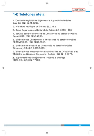 33
14) Telefones úteis
1. Conselho Regional de Engenharia e Agronomia de Goias
Crea-GO (62) 3221-6200.
2. Prefeitura Municipal de Goiânia (62) 156.
3. Senai Departamento Regional de Goias: (62) 3219-1300.
4. Serviço Social da Industria da Construção no Estado de Goias
Seconci-GO: (62) 3250-7500.
5. Sindicato dos Condomínios e Imobiliárias no Estado de Goiás
SECOVIGOIÁS: (62) 3239-0800.
6. Sindicato da Industria da Construção no Estado de Goias
Sinduscon-GO: (62) 3095-5155.
7. Sindicato dos Trabalhadores nas Industrias da Construção e do
Mobiliário de Goiânia / Sintracom - Goiânia (62) 3212-3377.
8. Superintendência Regional do Trabalho e Emprego
SRTE-GO: (62) 3227-7000.
 