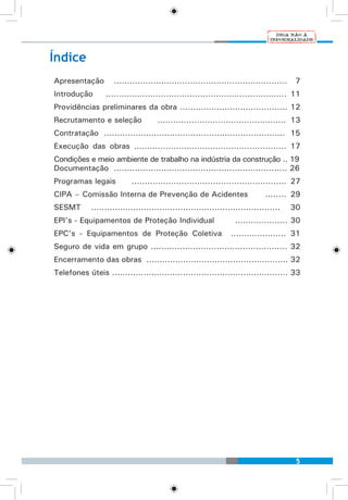 5
Índice
Apresentação	 .................................................................. 7
Introdução	 ..................................................................... 11
Providências preliminares da obra ......................................... 12
Recrutamento e seleção	 ................................................. 13
Contratação ..................................................................... 15
Execução das obras .......................................................... 17
Condições e meio ambiente de trabalho na indústria da construção .. 19
Documentação .................................................................. 26
Programas legais 	 ........................................................... 27
CIPA – Comissão Interna de Prevenção de Acidentes	 ........ 29
SESMT ........................................................................ 30
EPI’s - Equipamentos de Proteção Individual 	 .................... 30
EPC’s - Equipamentos de Proteção Coletiva ..................... 31
Seguro de vida em grupo .................................................... 32
Encerramento das obras ...................................................... 32
Telefones úteis ................................................................... 33
 