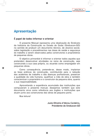 7
Apresentação
É papel de todos informar e orientar
O presente Manual representa uma idealização do Sindicato
da Indústria da Construção no Estado de Goiàs (Sinduscon-GO)
no sentido de produzir um documento técnico, de alcance social,
sobre legislação e procedimentos nas áreas de saúde e segurança
do trabalho a serem observados pelos construtores e proprietários
de pequenas obras.
O objetivo primordial é informar e orientar todos aqueles que
pretendem desenvolver atividades no ramo da construção, seja
construindo a sua casa própria, ou atuando como empregador em
pequenas obras.
Como consequência, pretende-se, desse modo, implantar
as boas práticas da construção, contribuindo para a redução
dos acidentes de trabalho e das doenças profissionais, preservar
a qualidade da vida humana, qualificar a mão de obra e também
conscientizar o proprietário e o construtor da pequena obra, quanto
a sua responsabilidade.
Aproveitando a experiência acumulada das instituições que
compuseram o presente manual, desejamos também que este
documento sirva como referência aos órgãos e instituições que
atuam junto aos construtores das obras de pequeno porte.
Boa leitura!
Justo Oliveira d’Abreu Cordeiro,
Presidente do Sinduscon-GO
 