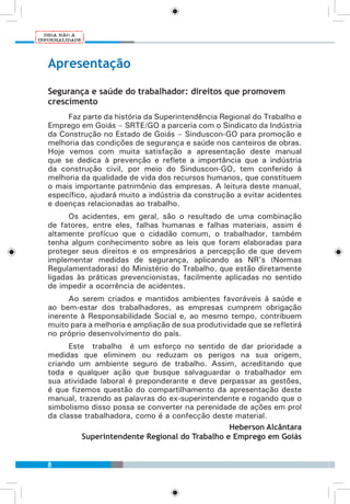 8
Apresentação
Segurança e saúde do trabalhador: direitos que promovem
crescimento
Faz parte da história da Superintendência Regional do Trabalho e
Emprego em Goiás – SRTE/GO a parceria com o Sindicato da Indústria
da Construção no Estado de Goiás – Sinduscon-GO para promoção e
melhoria das condições de segurança e saúde nos canteiros de obras.
Hoje vemos com muita satisfação a apresentação deste manual
que se dedica à prevenção e reflete a importância que a indústria
da construção civil, por meio do Sinduscon-GO, tem conferido à
melhoria da qualidade de vida dos recursos humanos, que constituem
o mais importante patrimônio das empresas. A leitura deste manual,
específico, ajudará muito a indústria da construção a evitar acidentes
e doenças relacionadas ao trabalho.
Os acidentes, em geral, são o resultado de uma combinação
de fatores, entre eles, falhas humanas e falhas materiais, assim é
altamente profícuo que o cidadão comum, o trabalhador, também
tenha algum conhecimento sobre as leis que foram elaboradas para
proteger seus direitos e os empresários a percepção de que devem
implementar medidas de segurança, aplicando as NR’s (Normas
Regulamentadoras) do Ministério do Trabalho, que estão diretamente
ligadas às práticas prevencionistas, facilmente aplicadas no sentido
de impedir a ocorrência de acidentes.
Ao serem criados e mantidos ambientes favoráveis à saúde e
ao bem-estar dos trabalhadores, as empresas cumprem obrigação
inerente à Responsabilidade Social e, ao mesmo tempo, contribuem
muito para a melhoria e ampliação de sua produtividade que se refletirá
no próprio desenvolvimento do país.
Este trabalho é um esforço no sentido de dar prioridade a
medidas que eliminem ou reduzam os perigos na sua origem,
criando um ambiente seguro de trabalho. Assim, acreditando que
toda e qualquer ação que busque salvaguardar o trabalhador em
sua atividade laboral é preponderante e deve perpassar as gestões,
é que fizemos questão do compartilhamento da apresentação deste
manual, trazendo as palavras do ex-superintendente e rogando que o
simbolismo disso possa se converter na perenidade de ações em prol
da classe trabalhadora, como é a confecção deste material.
Heberson Alcântara
Superintendente Regional do Trabalho e Emprego em Goiás
 