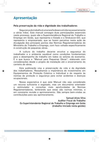 9
Apresentação
Pela preservação da vida e dignidade dos trabalhadores
Segurançadotrabalhoéumatarefadesenvolvidanecessariamente
a várias mãos. Este manual consagra duas participações essenciais
neste processo, quais são a Superintendência Regional do Trabalho e
Emprego em Goiás, que representa o Estado e o Sinduscon-GO, que
representa o empresariado, que se fazem parceiros nesta ação de
divulgação dos principais pontos das Normas Regulamentadoras do
Ministério do Trabalho e Emprego, com foco voltado especificamente
à construção de pequenas obras.
A cultura do trabalho decente envolve a segurança do
trabalhador e o ambiente saudável como condições fundamentais
para o desempenho do trabalho em todos os setores da economia.
É o que busca o “Manual para Pequenas Obras”, elaborado com
considerações desde o projeto de instalação até o encerramento do
canteiro de obras.
Esta publicação visa a preservação da vida e da dignidade
dos trabalhadores. Ressaltamos a importância do investimento em
Equipamentos de Proteção Coletivo e Individual e do respeito às
normas de proteção e segurança para evitar acidentes e doenças
ocupacionais.
Nossa expectativa é que este Manual não seja considerado
um recurso suficiente e esgotado, mas um documento orientador
e estimulador a consultas mais aprofundadas às Normas
Regulamentadoras, lembrando que estas são normas mínimas, e
em constante revisão e aprimoramento. São sempre bem-vindas as
contribuições para seu aprimoramento.
Samuel Alves Silva
Auditor Fiscal do Trabalho
Ex-Superintendente Regional do Trabalho e Emprego em Goiás
(trabalho iniciado nesta gestão)
 
