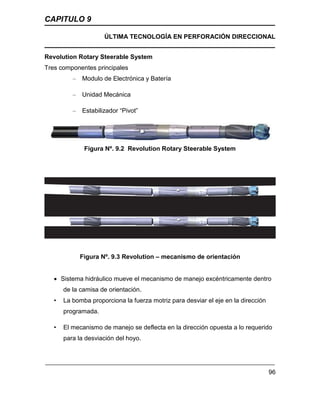 CAPITULO 9
ÚLTIMA TECNOLOGÍA EN PERFORACIÓN DIRECCIONAL
96
Revolution Rotary Steerable System
Tres componentes principales
– Modulo de Electrónica y Batería
– Unidad Mecánica
– Estabilizador “Pivot”
Figura Nº. 9.2 Revolution Rotary Steerable System
Figura Nº. 9.3 Revolution – mecanismo de orientación
 Sistema hidráulico mueve el mecanismo de manejo excéntricamente dentro
de la camisa de orientación.
• La bomba proporciona la fuerza motriz para desviar el eje en la dirección
programada.
• El mecanismo de manejo se deflecta en la dirección opuesta a lo requerido
para la desviación del hoyo.
 