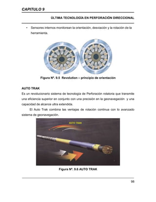 CAPITULO 9
ÚLTIMA TECNOLOGÍA EN PERFORACIÓN DIRECCIONAL
98
• Sensores internos monitorean la orientación, desviación y la rotación de la
herramienta.
Figura Nº. 9.5 Revolution – principio de orientación
AUTO TRAK
Es un revolucionario sistema de tecnología de Perforación rotatoria que transmite
una eficiencia superior en conjunto con una precisión en la geonavegación y una
capacidad de alcance ultra extendida.
El Auto Trak combina las ventajas de rotación continua con lo avanzado
sistema de geonavegación.
Figura Nº. 9.6 AUTO TRAK
 