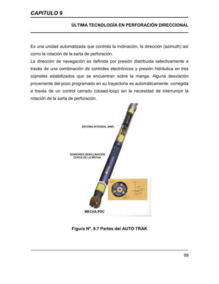 CAPITULO 9
ÚLTIMA TECNOLOGÍA EN PERFORACIÓN DIRECCIONAL
99
Es una unidad automatizada que controla la inclinación, la dirección (azimuth) así
como la rotación de la sarta de perforación.
La dirección de navegación es definida por presión distribuida selectivamente a
través de una combinación de controles electrónicos y presión hidráulica en tres
cojinetes estabilizados que se encuentran sobre la manga. Alguna desviación
proveniente del pozo programado en su trayectoria es automáticamente corregida
a través de un control cerrado (closed-loop) sin la necesidad de interrumpir la
rotación de la sarta de perforación.
Figura Nº. 9.7 Partes del AUTO TRAK
 