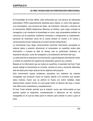 CAPITULO 9
ÚLTIMA TECNOLOGÍA EN PERFORACIÓN DIRECCIONAL
100
El Ensamblaje de Fondo (BHA), está conformado por una barrena de diamantes
policristalino (PDC) especialmente diseñada para realizar un corte más agresivo,
una computadora que compara los datos de inclinación ,dirección y vibración de
la herramienta (MWD) Mediciones Mientras se Perfora, para luego controlar la
navegación y así mantener el ensamblaje en curso, esta computadora también se
comunica con la superficie, recibiendo comandos y configurando su implantación,
sensores de inclinación cerca de la mecha alinean el monitor a la mecha y
continuamente envían mediciones al control cerrado (closed-loop).
La herramienta hoyo abajo continuamente transmite información procesada en
sistema status y posición direccional, el computador en superficie recibe esta
información y muestra la data en tiempo real en perforación dinámica, la
trayectoria del pozo, curso de navegación y la localización del fondo del hoyo.
La sarta permite la evaluación de la formación y geonavegación permitiendo recibir
y mostrar en superficie los registros de resistividad, gamma ray y presión.
Basada en la información que se reciba en superficie, el operador del Auto Track
puede redirigir la herramienta en el fondo, cambiar el curso y transmitir diferentes
sets de datos para mejor alcance de los objetivos del proyecto.
Esta herramienta supera problemas asociados con sistemas de motores
navegables que producen hoyos en espiral, debido a la curvatura que poseen
estos motores, hacen que se perfore en hoyos con sobre medidas, estas
obstrucciones causan fricción el cual puede limitar el alcance del hoyo y hacen
más dificil correr revestidores y completaciones.
El Auto Track también permite que la rotación nunca sea interrumpida ya que
permite ajustar la trayectoria constantemente a diferencia de los motores
navegables en el cual se debe parar la rotación para orientar la sarta o girar el
pozo.
 
