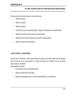 CAPITULO 9
ÚLTIMA TECNOLOGÍA EN PERFORACIÓN DIRECCIONAL
101
Otros beneficios producidos por la herramienta:
• Menos torque.
• Menor arrastre.
• Mejor limpieza.
• Permitir el uso de mechas PDC y mejorar la eficiencia de perforación.
• Reducir la fricción de la sarta de perforación.
• Mantener los cortes de las rocas (ripios) suspendidos.
• Menor tiempo de perforación.
AUTO TRACK X-EXTREME
Auto Track X- Extreme. Para incrementar la rotación de 250 a 400 rpm al sistema
Auto Track se le ha incorporado un motor de fondo en el BHA el cual se llama
Auto Track X- Extreme.
Este sistema permite:
• Incrementar la rata de penetración.
• Alcance extendido más lejos.
• Reduce el desgaste de la sarta de perforación y revestidores.
 