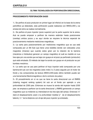 CAPITULO 9
ÚLTIMA TECNOLOGÍA EN PERFORACIÓN DIRECCIONAL
103
PROCEDIMIENTO PERFORACIÓN SAGD
1.- Se perfora el pozo productor en primer lugar (el inferior) en la base de la arena
petrolífera ya detectada, esta perforación puede realizarse con MWD,LWD y se
entuba tal cómo se realiza normalmente.
2.- Se perfora el pozo inyector (pozo superior) por la parte superior de la arena.
Acá se puede empezar a perforar de manera estándar hasta posicionarse
(overlap) ambos pozos y es aquí donde se requiere la técnica especial de
posicionamiento mediante mediciones magnéticas.
3.- La sarta para posicionamiento por mediciones magnético que se usa está
compuesta por un Bit Sub que tiene unos bolsillos donde van colocados unos
magnetos (imanes) que cuando estos giran por la rotación de la barrena
(mecánica o hidráulica) generan un campo magnético el cuál es medido en sus
tres ejes por una sonda que se baja con guaya en el pozo ya perforado (productor)
qué está entubado. El método de bajar la sonda con guaya en el productor es por
bombeo mecánico.
4.- La sarta que se usa para perforar el hoyo inyector está compuesto por una
barrena-bit sub con los magnetos (esto mide 2 a 3 pies) seguido por el motor de
fondo y los componentes de lectura MWD-LWD.(este último también puede ser
una herramienta Electromagnética o de lo contrario de pulso)
5.- El procedimiento en sí es que se tiene la sarta direccional con el RMRS
(rotaring magnet ranking system) bit sub en el fondo por ejemplo a una
profundidad de 2300 pies .Entonces se mueve la sonda del inyector hasta 2330
pies se empieza a perforar con la sarta direccional y RMRS generando un campo
magnético que va midiendo su intensidad en los tres ejes del campo. Entonces “x”
dará el desplazamiento axial o la profundidad medida,”y” da el desplazamiento
lateral y “z “ da la distancia con el eje del pozo inyector ya entubado.
 