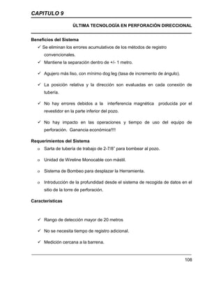 CAPITULO 9
ÚLTIMA TECNOLOGÍA EN PERFORACIÓN DIRECCIONAL
108
Beneficios del Sistema
 Se eliminan los errores acumulativos de los métodos de registro
convencionales.
 Mantiene la separación dentro de +/- 1 metro.
 Agujero más liso, con mínimo dog leg (tasa de incremento de ángulo).
 La posición relativa y la dirección son evaluadas en cada conexión de
tubería.
 No hay errores debidos a la interferencia magnética producida por el
revestidor en la parte inferior del pozo.
 No hay impacto en las operaciones y tiempo de uso del equipo de
perforación. Ganancia económica!!!!
Requerimientos del Sistema
o Sarta de tubería de trabajo de 2-7/8” para bombear al pozo.
o Unidad de Wireline Monocable con mástil.
o Sistema de Bombeo para desplazar la Herramienta.
o Introducción de la profundidad desde el sistema de recogida de datos en el
sitio de la torre de perforación.
Características
 Rango de detección mayor de 20 metros
 No se necesita tiempo de registro adicional.
 Medición cercana a la barrena.
 