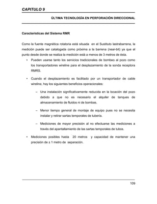 CAPITULO 9
ÚLTIMA TECNOLOGÍA EN PERFORACIÓN DIRECCIONAL
109
Características del Sistema RMR
Como la fuente magnética rotatoria está situada en el Sustituto lastrabarrena, la
medición puede ser catalogada como próxima a la barrena (near-bit) ya que el
punto desde donde se realiza la medición está a menos de 3 metros de ésta.
• Pueden usarse tanto los servicios tradicionales de bombeo al pozo como
los transportadores wireline para el desplazamiento de la sonda receptora
RMRS.
• Cuando el desplazamiento es facilitado por un transportador de cable
wireline, hay los siguientes beneficios operacionales:
– Una instalación significativamente reducida en la locación del pozo
debido a que no es necesario el alquiler de tanques de
almacenamiento de fluidos ni de bombas.
– Menor tiempo general de montaje de equipo pues no se necesita
instalar y retirar sartas temporales de tubería.
– Mediciones de mayor precisión al no efectuarse las mediciones a
través del apantallamiento de las sartas temporales de tubos.
• Mediciones posibles hasta 20 metros y capacidad de mantener una
precisión de ± 1 metro de separación.
 