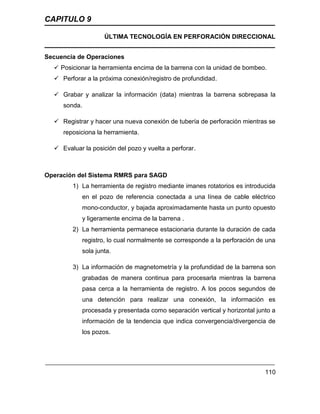 CAPITULO 9
ÚLTIMA TECNOLOGÍA EN PERFORACIÓN DIRECCIONAL
110
Secuencia de Operaciones
 Posicionar la herramienta encima de la barrena con la unidad de bombeo.
 Perforar a la próxima conexión/registro de profundidad.
 Grabar y analizar la información (data) mientras la barrena sobrepasa la
sonda.
 Registrar y hacer una nueva conexión de tubería de perforación mientras se
reposiciona la herramienta.
 Evaluar la posición del pozo y vuelta a perforar.
Operación del Sistema RMRS para SAGD
1) La herramienta de registro mediante imanes rotatorios es introducida
en el pozo de referencia conectada a una línea de cable eléctrico
mono-conductor, y bajada aproximadamente hasta un punto opuesto
y ligeramente encima de la barrena .
2) La herramienta permanece estacionaria durante la duración de cada
registro, lo cual normalmente se corresponde a la perforación de una
sola junta.
3) La información de magnetometría y la profundidad de la barrena son
grabadas de manera continua para procesarla mientras la barrena
pasa cerca a la herramienta de registro. A los pocos segundos de
una detención para realizar una conexión, la información es
procesada y presentada como separación vertical y horizontal junto a
información de la tendencia que indica convergencia/divergencia de
los pozos.
 