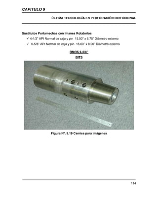 CAPITULO 9
ÚLTIMA TECNOLOGÍA EN PERFORACIÓN DIRECCIONAL
114
Sustitutos Portamechas con Imanes Rotatorios
 4-1/2” API Normal de caja y pin 15.50” x 6.75” Diámetro externo
 6-5/8” API Normal de caja y pin 16.60” x 8.00” Diámetro externo
RMRS 6-5/8”
BITS
Figura Nº. 9.19 Camisa para imágenes
 