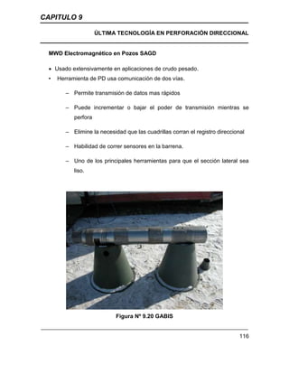 CAPITULO 9
ÚLTIMA TECNOLOGÍA EN PERFORACIÓN DIRECCIONAL
116
MWD Electromagnético en Pozos SAGD
 Usado extensivamente en aplicaciones de crudo pesado.
• Herramienta de PD usa comunicación de dos vías.
– Permite transmisión de datos mas rápidos
– Puede incrementar o bajar el poder de transmisión mientras se
perfora
– Elimine la necesidad que las cuadrillas corran el registro direccional
– Habilidad de correr sensores en la barrena.
– Uno de los principales herramientas para que el sección lateral sea
liso.
Figura Nº 9.20 GABIS
 