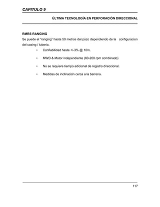 CAPITULO 9
ÚLTIMA TECNOLOGÍA EN PERFORACIÓN DIRECCIONAL
117
RMRS RANGING
Se puede el “ranging” hasta 50 metros del pozo dependiendo de la configuracion
del casing / tuberia.
• Confiabilidad hasta +/-3% @ 10m.
• MWD & Motor independiente (60-200 rpm combinado)
• No se requiere tiempo adicional de registro direccional.
• Medidas de inclinación cerca a la barrena.
 