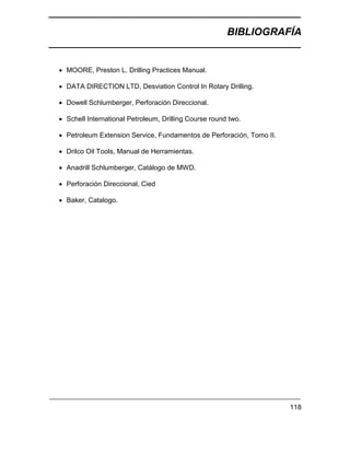 BIBLIOGRAFÍA
118
 MOORE, Preston L. Drilling Practices Manual.
 DATA DIRECTION LTD, Desviation Control In Rotary Drilling.
 Dowell Schlumberger, Perforación Direccional.
 Schell International Petroleum, Drilling Course round two.
 Petroleum Extension Service, Fundamentos de Perforación, Tomo II.
 Drilco Oil Tools, Manual de Herramientas.
 Anadrill Schlumberger, Catálogo de MWD.
 Perforación Direccional, Cied
 Baker, Catalogo.
 
