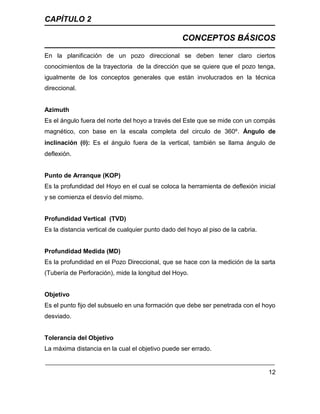CAPÍTULO 2
CONCEPTOS BÁSICOS
12
En la planificación de un pozo direccional se deben tener claro ciertos
conocimientos de la trayectoria de la dirección que se quiere que el pozo tenga,
igualmente de los conceptos generales que están involucrados en la técnica
direccional.
Azimuth
Es el ángulo fuera del norte del hoyo a través del Este que se mide con un compás
magnético, con base en la escala completa del circulo de 360º. Ángulo de
inclinación (): Es el ángulo fuera de la vertical, también se llama ángulo de
deflexión.
Punto de Arranque (KOP)
Es la profundidad del Hoyo en el cual se coloca la herramienta de deflexión inicial
y se comienza el desvío del mismo.
Profundidad Vertical (TVD)
Es la distancia vertical de cualquier punto dado del hoyo al piso de la cabria.
Profundidad Medida (MD)
Es la profundidad en el Pozo Direccional, que se hace con la medición de la sarta
(Tubería de Perforación), mide la longitud del Hoyo.
Objetivo
Es el punto fijo del subsuelo en una formación que debe ser penetrada con el hoyo
desviado.
Tolerancia del Objetivo
La máxima distancia en la cual el objetivo puede ser errado.
 