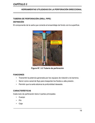 CAPÍTULO 3
HERRAMIENTAS UTILIZADAS EN LA PERFORACIÓN DIRECCIONAL
18
TUBERIA DE PERFORACIÓN (DRILL PIPE)
DEFINICIÓN
El componente de la sarta que conecta el ensamblaje de fondo con la superficie.
Figura Nº. 3.3 Tubería de perforación
FUNCIONES
• Transmitir la potencia generada por los equipos de rotación a la barrena.
• Servir como canal de flujo para trasportar los fluidos a alta presión.
• Permitir que la sarta alcance la profundidad deseada.
CARACTERÍSTICAS
Cada tubo de perforación tiene 3 partes principales
• Cuerpo
• Pin
• Caja
 