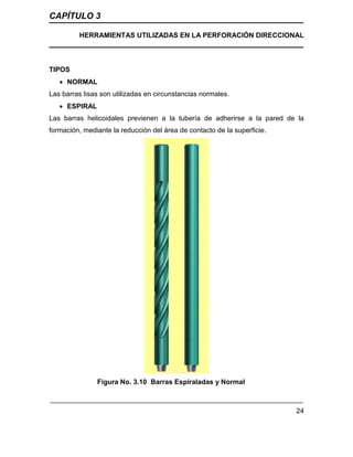 CAPÍTULO 3
HERRAMIENTAS UTILIZADAS EN LA PERFORACIÓN DIRECCIONAL
24
TIPOS
 NORMAL
Las barras lisas son utilizadas en circunstancias normales.
 ESPIRAL
Las barras helicoidales previenen a la tubería de adherirse a la pared de la
formación, mediante la reducción del área de contacto de la superficie.
Figura No. 3.10 Barras Espiraladas y Normal
 
