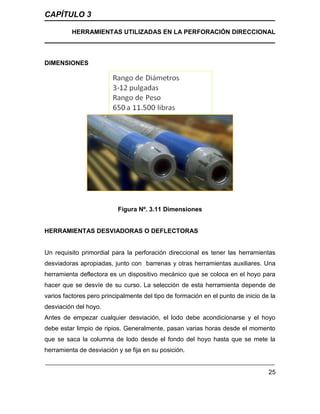 CAPÍTULO 3
HERRAMIENTAS UTILIZADAS EN LA PERFORACIÓN DIRECCIONAL
25
DIMENSIONES
Figura Nº. 3.11 Dimensiones
HERRAMIENTAS DESVIADORAS O DEFLECTORAS
Un requisito primordial para la perforación direccional es tener las herramientas
desviadoras apropiadas, junto con barrenas y otras herramientas auxiliares. Una
herramienta deflectora es un dispositivo mecánico que se coloca en el hoyo para
hacer que se desvíe de su curso. La selección de esta herramienta depende de
varios factores pero principalmente del tipo de formación en el punto de inicio de la
desviación del hoyo.
Antes de empezar cualquier desviación, el lodo debe acondicionarse y el hoyo
debe estar limpio de ripios. Generalmente, pasan varias horas desde el momento
que se saca la columna de lodo desde el fondo del hoyo hasta que se mete la
herramienta de desviación y se fija en su posición.
 