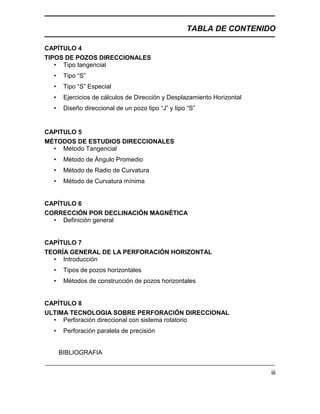 TABLA DE CONTENIDO
iii
CAPÍTULO 4
TIPOS DE POZOS DIRECCIONALES
• Tipo tangencial
• Tipo “S”
• Tipo “S” Especial
• Ejercicios de cálculos de Dirección y Desplazamiento Horizontal
• Diseño direccional de un pozo tipo “J” y tipo “S”
CAPITULO 5
MÉTODOS DE ESTUDIOS DIRECCIONALES
• Método Tangencial
• Método de Ángulo Promedio
• Método de Radio de Curvatura
• Método de Curvatura mínima
CAPÍTULO 6
CORRECCIÓN POR DECLINACIÓN MAGNÉTICA
• Definición general
CAPÍTULO 7
TEORÍA GENERAL DE LA PERFORACIÓN HORIZONTAL
• Introducción
• Tipos de pozos horizontales
• Métodos de construcción de pozos horizontales
CAPÍTULO 8
ULTIMA TECNOLOGIA SOBRE PERFORACIÓN DIRECCIONAL
• Perforación direccional con sistema rotatorio
• Perforación paralela de precisión
BIBLIOGRAFIA
 