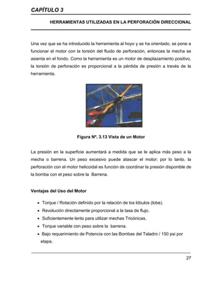 CAPÍTULO 3
HERRAMIENTAS UTILIZADAS EN LA PERFORACIÓN DIRECCIONAL
27
Una vez que se ha introducido la herramienta al hoyo y se ha orientado, se pone a
funcionar el motor con la torsión del fluido de perforación, entonces la mecha se
asienta en el fondo. Como la herramienta es un motor de desplazamiento positivo,
la torsión de perforación es proporcional a la pérdida de presión a través de la
herramienta.
Figura Nº. 3.13 Vista de un Motor
La presión en la superficie aumentará a medida que se le aplica más peso a la
mecha o barrena. Un peso excesivo puede atascar el motor; por lo tanto, la
perforación con el motor helicoidal es función de coordinar la presión disponible de
la bomba con el peso sobre la Barrena.
Ventajas del Uso del Motor
 Torque / Rotación definido por la relación de los lóbulos (lobe).
 Revolución directamente proporcional a la tasa de flujo.
 Suficientemente lento para utilizar mechas Tricónicas.
 Torque variable con peso sobre la barrena.
 Bajo requerimiento de Potencia con las Bombas del Taladro / 150 psi por
etapa.
 