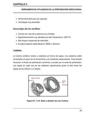 CAPÍTULO 3
HERRAMIENTAS UTILIZADAS EN LA PERFORACIÓN DIRECCIONAL
28
 Herramienta fácil para ser operada.
 Tecnología muy accesible.
Desventajas del Uso del Motor
 Cuenta con vida útil y potencia muy limitada.
 Significativamente muy afectado por alta Temperatura (300 ºF).
 Alto torque a expensas de velocidad.
 El pobre balance radial afecta el MWD y Barrena.
TURBINA
La turbina contiene rotores y estatores en forma de aspas. Los estatores están
conectados al casco de la herramienta y se mantienen estacionarios. Para hacerlo
funcionar, el fluido de perforación comienza a circular por la sarta de perforación.
Las aspas en cada uno de los estatores estacionarios guían el lodo hacia las
aspas de los rotores a un ángulo.
Figura N°. 3.14 Rotor y Estator de una Turbina
 