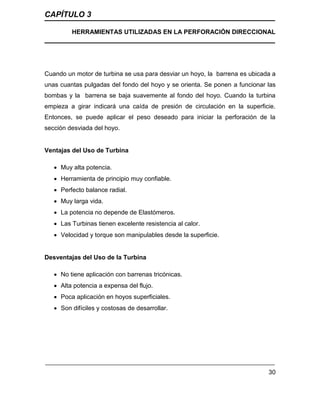 CAPÍTULO 3
HERRAMIENTAS UTILIZADAS EN LA PERFORACIÓN DIRECCIONAL
30
Cuando un motor de turbina se usa para desviar un hoyo, la barrena es ubicada a
unas cuantas pulgadas del fondo del hoyo y se orienta. Se ponen a funcionar las
bombas y la barrena se baja suavemente al fondo del hoyo. Cuando la turbina
empieza a girar indicará una caída de presión de circulación en la superficie.
Entonces, se puede aplicar el peso deseado para iniciar la perforación de la
sección desviada del hoyo.
Ventajas del Uso de Turbina
 Muy alta potencia.
 Herramienta de principio muy confiable.
 Perfecto balance radial.
 Muy larga vida.
 La potencia no depende de Elastómeros.
 Las Turbinas tienen excelente resistencia al calor.
 Velocidad y torque son manipulables desde la superficie.
Desventajas del Uso de la Turbina
 No tiene aplicación con barrenas tricónicas.
 Alta potencia a expensa del flujo.
 Poca aplicación en hoyos superficiales.
 Son difíciles y costosas de desarrollar.
 