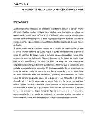 CAPÍTULO 3
HERRAMIENTAS UTILIZADAS EN LA PERFORACIÓN DIRECCIONAL
32
DESVIACIONES
Existen ocasiones en las que es necesario abandonar o desviar la porción inferior
del pozo. Existen muchos motivos para efectuar una desviación; la tubería de
revestimiento puede estar dañada o pudo haberse caído, basura también pudo
haberse caído dentro del pozo, la zona de producción puede haberse dañado en
el pozo original, o puede ser necesario llegar a hasta otra zona de drenaje menos
profunda.
Si es necesario que se abra otra ventana en la tubería de revestimiento, primero
se debe circular cemento de vuelta hacia el punto inmediatamente superior al
punto de arranque del desvío, luego el cemento es acondicionado de nuevo hasta
el punto de arranque del desvío. El punto de arranque del desvío se puede lograr
con un sub ponderado y un motor de fondo de hoyo, en una combinación
whipstock (desviador guía barrena, guía sondas). Una vez que la ventana ha sido
cortada y apropiadamente removida. El diseño apropiado de un ensamblaje de
fondo de hoyo es crucial. Si se mantiene el ángulo actual del pozo, un ensamblaje
de hoyo empacado debe ser introducido, (péndulo) estabilizadores se ubican
sobre la barrena en puntos clave. Si el pozo va a ser horizontal y el ángulo
deseado aún no se ha alcanzado, un ensamblaje tipo fulcro es insertado con
estabilizadores cerca de la barrena. Varios cambios de ángulo pueden llevarse a
cabo durante el curso de la perforación antes que la profundidad y el objetivo
hayan sido alcanzados. Dependiendo del tipo de terminación a ser realizada, la
nueva sección del hoyo puede ser registrada, el revestidor auxiliar insertado y el
nuevo intervalo puede ahora ser perforado y la producción puede continuar.
 