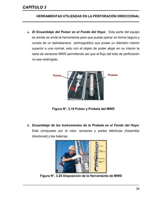 CAPÍTULO 3
HERRAMIENTAS UTILIZADAS EN LA PERFORACIÓN DIRECCIONAL
34
a. El Ensamblaje del Pulser en el Fondo del Hoyo: Esta parte del equipo
es donde se ancla la herramienta para que pueda operar en forma segura y
consta de un lastrabarrena antimagnético que posee un diámetro interior
superior a una normal, esto con el objeto de poder alojar en su interior la
sarta de sensores MWD permitiendo así que el flujo del lodo de perforación
no sea restringido.
Figura N°. 3.19 Pulser y Probeta del MWD
b. Ensamblaje de los Instrumentos de la Probeta en el Fondo del Hoyo:
Está compuesto por el rotor, sensores y partes eléctricas (Assembly
directional) y las baterías.
Figura N°. 3.20 Disposición de la Herramienta de MWD
Probeta
Pulser
 