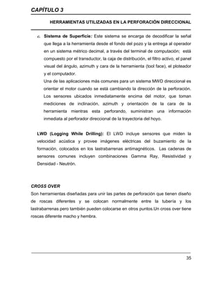 CAPÍTULO 3
HERRAMIENTAS UTILIZADAS EN LA PERFORACIÓN DIRECCIONAL
35
c. Sistema de Superficie: Este sistema se encarga de decodificar la señal
que llega a la herramienta desde el fondo del pozo y la entrega al operador
en un sistema métrico decimal, a través del terminal de computación; está
compuesto por el transductor, la caja de distribución, el filtro activo, el panel
visual del ángulo, azimuth y cara de la herramienta (tool face), el ploteador
y el computador.
Una de las aplicaciones más comunes para un sistema MWD direccional es
orientar el motor cuando se está cambiando la dirección de la perforación.
Los sensores ubicados inmediatamente encima del motor, que toman
mediciones de inclinación, azimuth y orientación de la cara de la
herramienta mientras esta perforando, suministran una información
inmediata al perforador direccional de la trayectoria del hoyo.
LWD (Logging While Drilling): El LWD incluye sensores que miden la
velocidad acústica y provee imágenes eléctricas del buzamiento de la
formación, colocados en los lastrabarrenas antimagnéticos. Las cadenas de
sensores comunes incluyen combinaciones Gamma Ray, Resistividad y
Densidad - Neutrón.
CROSS OVER
Son herramientas diseñadas para unir las partes de perforación que tienen diseño
de roscas diferentes y se colocan normalmente entre la tubería y los
lastrabarrenas pero también pueden colocarse en otros puntos.Un cross over tiene
roscas diferente macho y hembra.
 