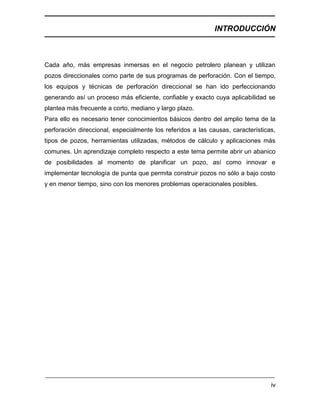 INTRODUCCIÓN
iv
Cada año, más empresas inmersas en el negocio petrolero planean y utilizan
pozos direccionales como parte de sus programas de perforación. Con el tiempo,
los equipos y técnicas de perforación direccional se han ido perfeccionando
generando así un proceso más eficiente, confiable y exacto cuya aplicabilidad se
plantea más frecuente a corto, mediano y largo plazo.
Para ello es necesario tener conocimientos básicos dentro del amplio tema de la
perforación direccional, especialmente los referidos a las causas, características,
tipos de pozos, herramientas utilizadas, métodos de cálculo y aplicaciones más
comunes. Un aprendizaje completo respecto a este tema permite abrir un abanico
de posibilidades al momento de planificar un pozo, así como innovar e
implementar tecnología de punta que permita construir pozos no sólo a bajo costo
y en menor tiempo, sino con los menores problemas operacionales posibles.
 