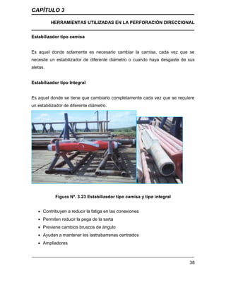 CAPÍTULO 3
HERRAMIENTAS UTILIZADAS EN LA PERFORACIÓN DIRECCIONAL
38
Estabilizador tipo camisa
Es aquel donde solamente es necesario cambiar la camisa, cada vez que se
necesite un estabilizador de diferente diámetro o cuando haya desgaste de sus
aletas.
Estabilizador tipo Integral
Es aquel donde se tiene que cambiarlo completamente cada vez que se requiere
un estabilizador de diferente diámetro.
Figura Nº. 3.23 Estabilizador tipo camisa y tipo integral
 Contribuyen a reducir la fatiga en las conexiones
 Permiten reducir la pega de la sarta
 Previene cambios bruscos de ángulo
 Ayudan a mantener los lastrabarrenas centrados
 Ampliadores
 