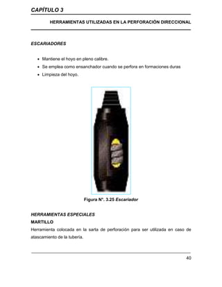 CAPÍTULO 3
HERRAMIENTAS UTILIZADAS EN LA PERFORACIÓN DIRECCIONAL
40
ESCARIADORES
 Mantiene el hoyo en pleno calibre.
 Se emplea como ensanchador cuando se perfora en formaciones duras
 Limpieza del hoyo.
Figura N°. 3.25 Escariador
HERRAMIENTAS ESPECIALES
MARTILLO
Herramienta colocada en la sarta de perforación para ser utilizada en caso de
atascamiento de la tubería.
 