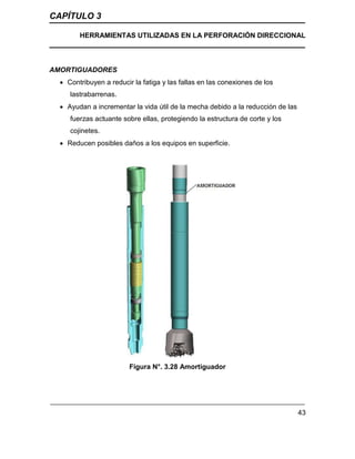 CAPÍTULO 3
HERRAMIENTAS UTILIZADAS EN LA PERFORACIÓN DIRECCIONAL
43
AMORTIGUADORES
 Contribuyen a reducir la fatiga y las fallas en las conexiones de los
lastrabarrenas.
 Ayudan a incrementar la vida útil de la mecha debido a la reducción de las
fuerzas actuante sobre ellas, protegiendo la estructura de corte y los
cojinetes.
 Reducen posibles daños a los equipos en superficie.
Figura N°. 3.28 Amortiguador
 