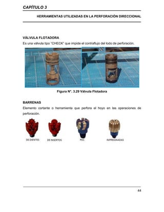 CAPÍTULO 3
HERRAMIENTAS UTILIZADAS EN LA PERFORACIÓN DIRECCIONAL
44
VÁLVULA FLOTADORA
Es una válvula tipo “CHECK” que impide el contraflujo del lodo de perforación.
Figura N°. 3.29 Válvula Flotadora
BARRENAS
Elemento cortante o herramienta que perfora el hoyo en las operaciones de
perforación.
 