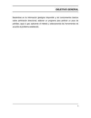 OBJETIVO GENERAL
1
Basándose en la información geológica disponible y los conocimientos básicos
sobre perforación direccional, elaborar un programa para perforar un pozo de
petróleo, agua o gas; aplicando el método y seleccionando las herramientas de
acuerdo al problema establecido.
 
