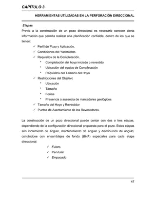 CAPÍTULO 3
HERRAMIENTAS UTILIZADAS EN LA PERFORACIÓN DIRECCIONAL
47
Etapas
Previo a la construcción de un pozo direccional es necesario conocer cierta
información que permita realizar una planificación confiable, dentro de los que se
tienen:
 Perfil de Pozo y Aplicación.
 Condiciones del Yacimiento.
 Requisitos de la Completación.
* Completación del hoyo iniciado o revestido
* Ubicación del equipo de Completación
* Requisitos del Tamaño del Hoyo
 Restricciones del Objetivo
* Ubicación
* Tamaño
* Forma
* Presencia o ausencia de marcadores geológicos
 Tamaño del Hoyo y Revestidor
 Puntos de Asentamiento de los Revestidores.
La construcción de un pozo direccional puede contar con dos o tres etapas,
dependiendo de la configuración direccional propuesta para el pozo. Estas etapas
son incremento de ángulo, mantenimiento de ángulo y disminución de ángulo;
contándose con ensamblajes de fondo (BHA) especiales para cada etapa
direccional:
 Fulcro.
 Pendular
 Empacado
 