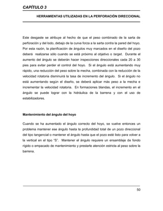 CAPÍTULO 3
HERRAMIENTAS UTILIZADAS EN LA PERFORACIÓN DIRECCIONAL
50
Este desgaste se atribuye al hecho de que el peso combinado de la sarta de
perforación y del lodo, debajo de la curva forza a la sarta contra la pared del hoyo.
Por esta razón, la planificación de ángulos muy marcados en el diseño del pozo
deberá realizarse sólo cuando se está próximo al objetivo o target. Durante el
aumento del ángulo se deberán hacer inspecciones direccionales cada 20 a 30
pies para evitar perder el control del hoyo. Si el ángulo está aumentando muy
rápido, una reducción del peso sobre la mecha, combinada con la reducción de la
velocidad rotatoria disminuirá la tasa de incremento del ángulo. Si el ángulo no
está aumentando según el diseño, se deberá aplicar más peso a la mecha e
incrementar la velocidad rotatoria. En formaciones blandas, el incremento en el
ángulo se puede lograr con la hidráulica de la barrena y con el uso de
estabilizadores.
Mantenimiento del ángulo del hoyo
Cuando se ha aumentado el ángulo correcto del hoyo, se vuelve entonces un
problema mantener ese ángulo hasta la profundidad total de un pozo direccional
del tipo tangencial o mantener el ángulo hasta que el pozo esté listo para volver a
la vertical en el tipo “S”. Mantener el ángulo requiere un ensamblaje de fondo
rígido o empacado de mantenimiento y prestarle atención estricta al peso sobre la
barrena.
 