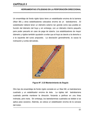 CAPÍTULO 3
HERRAMIENTAS UTILIZADAS EN LA PERFORACIÓN DIRECCIONAL
51
Un ensamblaje de fondo rígido típico tiene un estabilizador encima de la barrena
(Near Bit) y otros estabilizadores colocados encima de un lastrabarrena . El
estabilizador deberá tener un diámetro externo tan grande como sea posible en
función del diámetro del hoyo y sin embargo, con un diámetro interno pequeño
para poder pescarlo en caso de pega de tubería. Los estabilizadores de mayor
diámetro y rígidos también ayudarán a evitar que el hoyo se desvíe a la derecha o
a la izquierda del curso propuesto. La desviación generalmente, la causa la
inclinación y rumbo del estrato.
Figura Nº. 3.33 Mantenimiento de Ángulo
Otro tipo de ensamblaje de fondo rígido consiste en un Near Bit, un lastrabarrena
cuadrado y un estabilizador encima de ésta. La rigidez del lastrabarrena
cuadrado permite mantener la dirección; forzando a perforar en una línea
inclinada, pero recta. Sin embargo, los lastrabarrenas cuadrados se doblan si se
aplica peso excesivo. Además, se coloca un estabilizador encima de la carcaza
del motor.
 