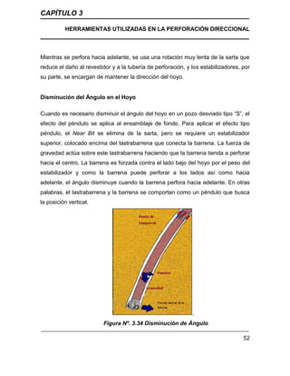 CAPÍTULO 3
HERRAMIENTAS UTILIZADAS EN LA PERFORACIÓN DIRECCIONAL
52
Mientras se perfora hacia adelante, se usa una rotación muy lenta de la sarta que
reduce el daño al revestidor y a la tubería de perforación, y los estabilizadores, por
su parte, se encargan de mantener la dirección del hoyo.
Disminución del Ángulo en el Hoyo
Cuando es necesario disminuir el ángulo del hoyo en un pozo desviado tipo “S”, el
efecto del péndulo se aplica al ensamblaje de fondo. Para aplicar el efecto tipo
péndulo, el Near Bit se elimina de la sarta, pero se requiere un estabilizador
superior, colocado encima del lastrabarrena que conecta la barrena. La fuerza de
gravedad actúa sobre este lastrabarrena haciendo que la barrena tienda a perforar
hacia el centro. La barrena es forzada contra el lado bajo del hoyo por el peso del
estabilizador y como la barrena puede perforar a los lados así como hacia
adelante, el ángulo disminuye cuando la barrena perfora hacia adelante. En otras
palabras, el lastrabarrena y la barrena se comportan como un péndulo que busca
la posición vertical.
.
Figura Nº. 3.34 Disminución de Ángulo
 