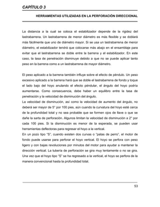 CAPÍTULO 3
HERRAMIENTAS UTILIZADAS EN LA PERFORACIÓN DIRECCIONAL
53
La distancia a la cual se coloca el estabilizador depende de la rigidez del
lastrabarrena. Un lastrabarrena de menor diámetro es más flexible y se doblará
más fácilmente que uno de diámetro mayor. Si se usa un lastrabarrena de menor
diámetro, el estabilizador tendrá que colocarse más abajo en el ensamblaje para
evitar que el lastrabarrena se doble entre la barrena y el estabilizador. En este
caso, la tasa de penetración disminuye debido a que no se puede aplicar tanto
peso en la barrena como a un lastrabarrena de mayor diámetro.
El peso aplicado a la barrena también influye sobre el efecto de péndulo. Un peso
excesivo aplicado a la barrena hará que se doble el lastrabarrena de fondo y toque
el lado bajo del hoyo anulando el efecto péndular, el ángulo del hoyo podría
aumentarse. Como consecuencia, debe haber un equilibro entre la tasa de
penetración y la velocidad de disminución del ángulo.
La velocidad de disminución, así como la velocidad de aumento del ángulo, no
deberá ser mayor de 5° por 100 pies, aún cuando la curvatura del hoyo esté cerca
de la profundidad total y no sea probable que se formen ojos de llave o que se
dañe la sarta de perforación. Algunos limitan la velocidad de disminución a 2° por
cada 100 pies. Si la disminución es menor de la esperada, se pueden usar
herramientas deflectoras para regresar el hoyo a la vertical.
En un pozo tipo “S”, cuando existen dos curvas o “patas de perro”, el motor de
fondo puede usarse para perforar el hoyo vertical. El hoyo se perfora con peso
ligero y con bajas revoluciones por minutos del motor para ayudar a mantener la
dirección vertical. La tubería de perforación se gira muy lentamente o no se gira.
Una vez que el hoyo tipo “S” se ha regresado a la vertical, el hoyo se perfora de la
manera convencional hasta la profundidad total.
 