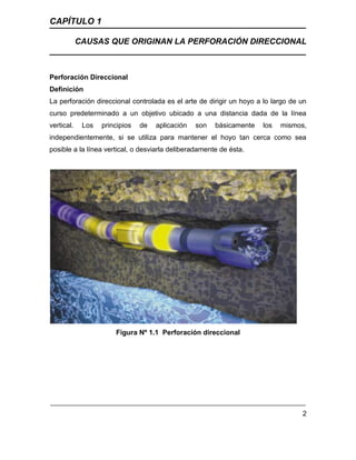 CAPÍTULO 1
CAUSAS QUE ORIGINAN LA PERFORACIÓN DIRECCIONAL
2
Perforación Direccional
Definición
La perforación direccional controlada es el arte de dirigir un hoyo a lo largo de un
curso predeterminado a un objetivo ubicado a una distancia dada de la línea
vertical. Los principios de aplicación son básicamente los mismos,
independientemente, si se utiliza para mantener el hoyo tan cerca como sea
posible a la línea vertical, o desviarla deliberadamente de ésta.
Figura Nº 1.1 Perforación direccional
 
