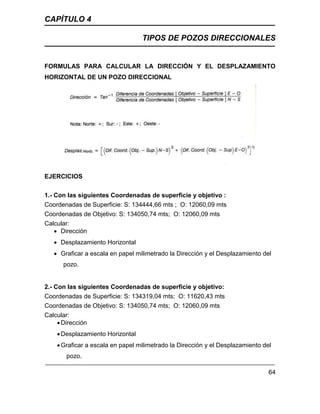 CAPÍTULO 4
TIPOS DE POZOS DIRECCIONALES
64
FORMULAS PARA CALCULAR LA DIRECCIÓN Y EL DESPLAZAMIENTO
HORIZONTAL DE UN POZO DIRECCIONAL
EJERCICIOS
1.- Con las siguientes Coordenadas de superficie y objetivo :
Coordenadas de Superficie: S: 134444,66 mts ; O: 12060,09 mts
Coordenadas de Objetivo: S: 134050,74 mts; O: 12060,09 mts
Calcular:
 Dirección
 Desplazamiento Horizontal
 Graficar a escala en papel milimetrado la Dirección y el Desplazamiento del
pozo.
2.- Con las siguientes Coordenadas de superficie y objetivo:
Coordenadas de Superficie: S: 134319,04 mts; O: 11620,43 mts
Coordenadas de Objetivo: S: 134050,74 mts; O: 12060,09 mts
Calcular:
Dirección
Desplazamiento Horizontal
Graficar a escala en papel milimetrado la Dirección y el Desplazamiento del
pozo.
 