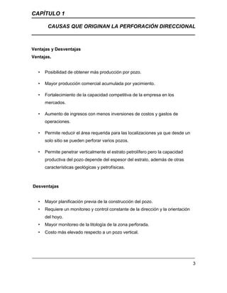 CAPÍTULO 1
CAUSAS QUE ORIGINAN LA PERFORACIÓN DIRECCIONAL
3
Ventajas y Desventajas
Ventajas.
• Posibilidad de obtener más producción por pozo.
• Mayor producción comercial acumulada por yacimiento.
• Fortalecimiento de la capacidad competitiva de la empresa en los
mercados.
• Aumento de ingresos con menos inversiones de costos y gastos de
operaciones.
• Permite reducir el área requerida para las localizaciones ya que desde un
solo sitio se pueden perforar varios pozos.
• Permite penetrar verticalmente el estrato petrolífero pero la capacidad
productiva del pozo depende del espesor del estrato, además de otras
características geológicas y petrofísicas.
Desventajas
• Mayor planificación previa de la construcción del pozo.
• Requiere un monitoreo y control constante de la dirección y la orientación
del hoyo.
• Mayor monitoreo de la litología de la zona perforada.
• Costo más elevado respecto a un pozo vertical.
 