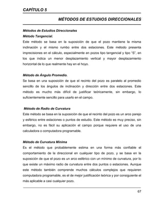 CAPÍTULO 5
MÉTODOS DE ESTUDIOS DIRECCIONALES
67
Métodos de Estudios Direccionales
Método Tangencial.
Este método se basa en la suposición de que el pozo mantiene la misma
inclinación y el mismo rumbo entre dos estaciones. Este método presenta
imprecisiones en el cálculo, especialmente en pozos tipo tangencial y tipo “S”, en
los que indica un menor desplazamiento vertical y mayor desplazamiento
horizontal de lo que realmente hay en el hoyo.
Método de Ángulo Promedio.
Se basa en una suposición de que el recinto del pozo es paralelo al promedio
sencillo de los ángulos de inclinación y dirección entre dos estaciones. Este
método es mucho más difícil de justificar teóricamente, sin embargo, lo
suficientemente sencillo para usarlo en el campo.
Método de Radio de Curvatura
Este método se basa en la suposición de que el recinto del pozo es un arco parejo
y esférico entre estaciones o puntos de estudio. Este método es muy preciso, sin
embargo, no es fácil su aplicación el campo porque requiere el uso de una
calculadora o computadora programable.
Método de Curvatura Mínima
Es el método que probablemente estima en una forma más confiable el
comportamiento de la direccional en cualquier tipo de pozo, y se basa en la
suposición de que el pozo es un arco esférico con un mínimo de curvatura, por lo
que existe un máximo radio de curvatura entre dos puntos o estaciones. Aunque
este método también comprende muchos cálculos complejos que requieren
computadora programable, es el de mejor justificación teórica y por consiguiente el
más aplicable a casi cualquier pozo.
 