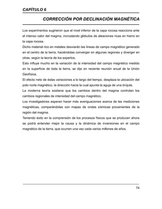CAPÍTULO 6
CORRECCIÓN POR DECLINACIÓN MAGNÉTICA
74
Los experimentos sugirieron que el nivel inferior de la capa rocosa reacciona ante
el intenso calor del magma, incrustando glóbulos de aleaciones ricas en hierro en
la capa rocosa.
Dicho material rico en metales desviarán las líneas de campo magnético generado
en el centro de la tierra, haciéndolas converger en algunas regiones y diverger en
otras, según la teoría de los expertos.
Esto influye mucho en la variación de la intensidad del campo magnético medido
en la superficie de toda la tierra, se dijo en reciente reunión anual de la Unión
Geofísica.
El efecto neto de éstas variaciones a lo largo del tiempo, desplaza la ubicación del
polo norte magnético, la dirección hacia la cual apunta la aguja de una brújula.
La moderna teoría sostiene que los cambios dentro del magma controlan los
cambios regionales de intensidad del campo magnético.
Los investigadores esperan hacer más averiguaciones acerca de las mediciones
magnéticas, comparándolas con mapas de ondas sísmicas provenientes de la
región del magma.
Teniendo éxito en la comprensión de los procesos físicos que se producen ahora
se podrá entender mejor la causa y la dinámica de inversiones en el campo
magnético de la tierra, que ocurren una vez cada varios millones de años.
 